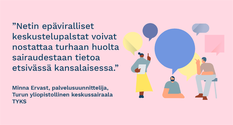 ”Netin epäviralliset keskustelupalstat voivat nostattaa turhaan huolta sairaudestaan tietoa etsivässä kansalaisessa. Terveyskylässä omaan tilanteeseen voi tutustua turvallisesti.” - Minna Ervast, palvelusuunnittelija, Turun yliopistollinen keskussairaala Tyks.