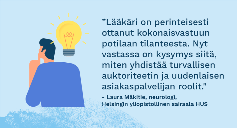 ”Lääkäri on perinteisesti ottanut kokonaisvastuun potilaan tilanteesta. Nyt vastassa on kysymys siitä, miten yhdistää turvallisen auktoriteetin ja uudenlaisen asiakaspalvelijan roolit." - Laura Mäkitie, neurologi, Helsingin yliopistollinen sairaala HUS