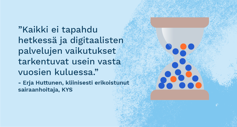 ”Kaikki ei tapahdu hetkessä ja digitaalisten palvelujen vaikutukset tarkentuvat usein vasta vuosien kuluessa.” - Erja Huttunen, kliinisesti erikoistunut sairaanhoitaja, KYS