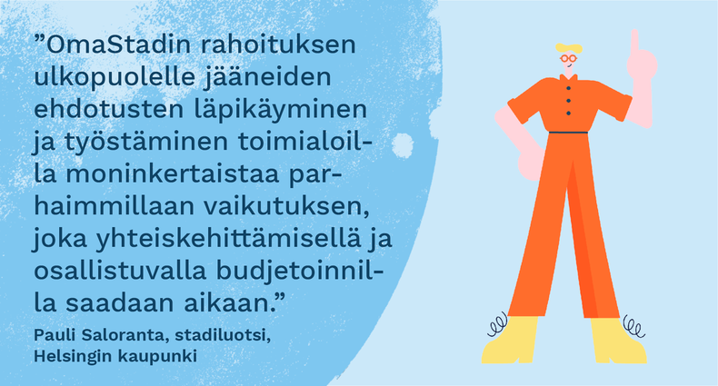 ”OmaStadin rahoituksen ulkopuolelle jääneiden ehdotusten läpikäyminen ja työstäminen toimialoilla moninkertaistaa parhaimmillaan vaikutuksen, joka yhteiskehittämisellä ja osallistuvalla budjetoinnilla saadaan aikaan.” - Pauli Saloranta, stadiluotsi, Helsingin kaupunki