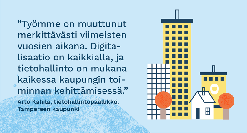 ”Työmme on muuttunut merkittävästi viimeisten vuosien aikana. Digitalisaatio on kaikkialla, ja tietohallinto on mukana kaikessa kaupungin toiminnan kehittämisessä.” - Arto Kahila, tietohallintopäällikkö, Tampereen kaupunki