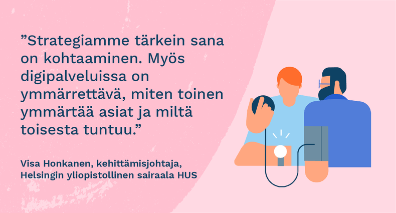 ”Strategiamme tärkein sana on kohtaaminen. Myös digipalveluissa on ymmärrettävä, miten toinen ymmärtää asiat ja miltä toisesta tuntuu.” - Visa Honkanen, kehittämisjohtaja, Helsingin yliopistollinen sairaala HUS