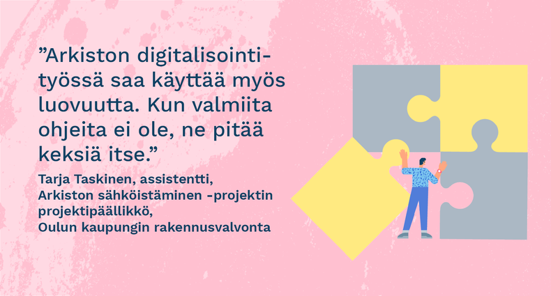 ”Arkiston digitalisointityössä saa käyttää myös luovuutta. Kun valmiita ohjeita ei ole, ne pitää keksiä itse.” Tarja Taskinen, assistentti, Arkiston sähköistäminen -projektin projektipäällikkö, Oulun kaupungin rakennusvalvonta