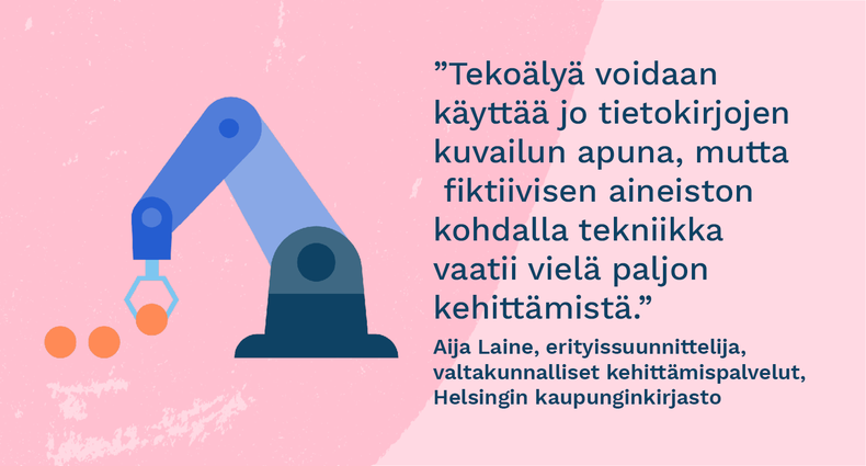  ”Tekoälyä voidaan käyttää jo tietokirjojen kuvailun apuna, mutta fiktiivisen aineiston kohdalla tekniikka vaatii vielä paljon kehittämistä.” - Aija Laine, erityissuunnittelija, valtakunnalliset kehittämispalvelut, Helsingin kaupunginkirjasto