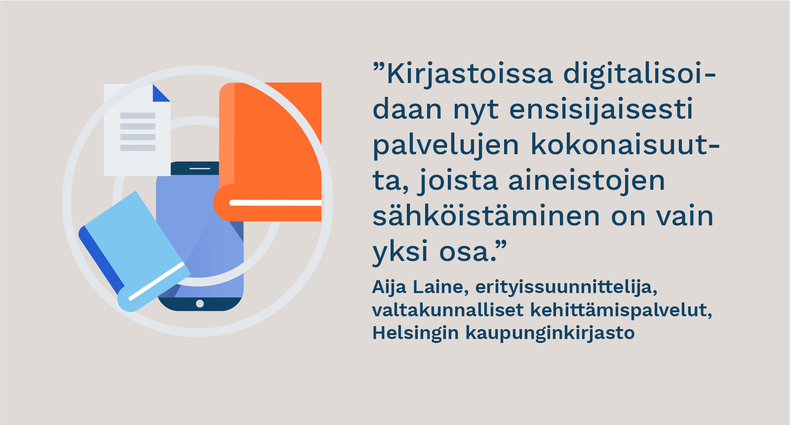 ”Kirjastoissa digitalisoidaan nyt ensisijaisesti palvelujen kokonaisuutta, joista aineistojen sähköistäminen on vain yksi osa.” - Aija Laine, erityissuunnittelija, valtakunnalliset kehittämispalvelut, Helsingin kaupunginkirjasto