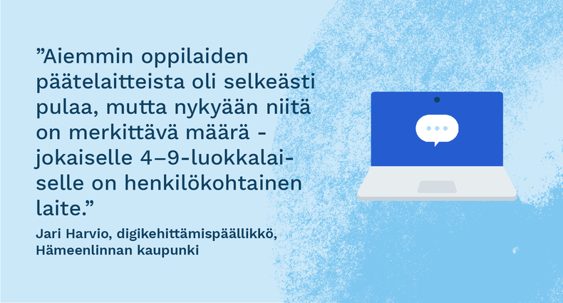 ”Aiemmin oppilaiden päätelaitteista oli selkeästi pulaa, mutta nykyään niitä on merkittävä määrä - jokaiselle 4–9-luokkalaiselle on henkilökohtainen laite.” - Jari Harvio, digikehittämispäällikkö, Hämeenlinnan kaupunki