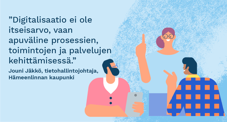 ”Digitalisaatio ei ole itseisarvo, vaan apuväline prosessien, toimintojen ja palvelujen kehittämisessä.” - Jouni Jäkkö, tietohallintojohtaja, Hämeenlinnan kaupunki