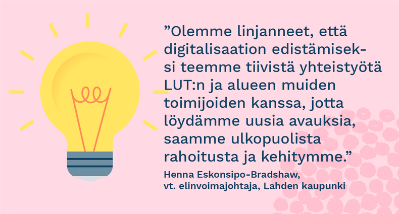 ”Olemme linjanneet, että digitalisaation edistämiseksi teemme tiivistä yhteistyötä LUT:n ja alueen muiden toimijoiden kanssa, jotta löydämme uusia avauksia, saamme ulkopuolista rahoitusta ja kehitymme.” - Henna Eskonsipo-Bradshaw, vt. elinvoimajohtaja, Lahden kaupunki
