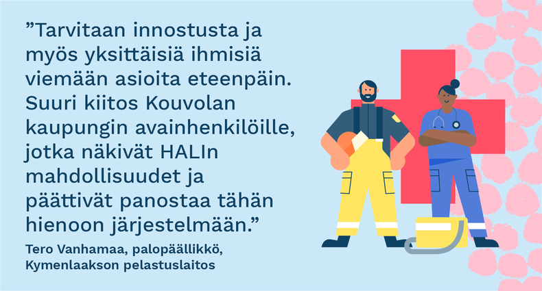 ”Tarvitaan innostusta ja myös yksittäisiä ihmisiä viemään asioita eteenpäin. Suuri kiitos Kouvolan kaupungin avainhenkilöille, jotka näkivät HALIn mahdollisuudet ja päättivät panostaa tähän hienoon järjestelmään.” - Tero Vanhamaa, palopäällikkö, Kymenlaakson pelastuslaitos