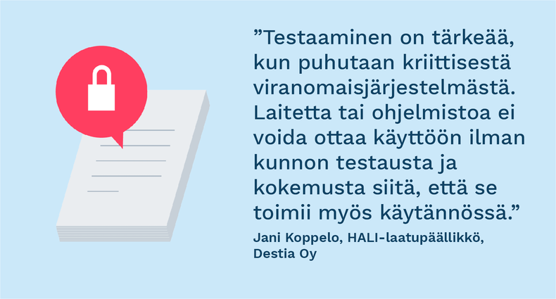 ”Testaaminen on tärkeää, kun puhutaan kriittisestä viranomaisjärjestelmästä. Laitetta tai ohjelmistoa ei voida ottaa käyttöön ilman kunnon testausta ja kokemusta siitä, että se toimii myös käytännössä.” - Jani Koppelo, HALI-laatupäällikkö, Destia Oy